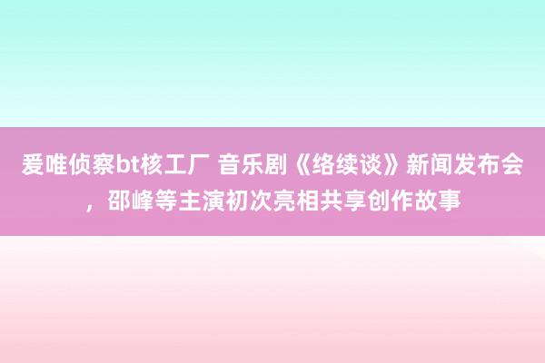 爰唯侦察bt核工厂 音乐剧《络续谈》新闻发布会，邵峰等主演初次亮相共享创作故事