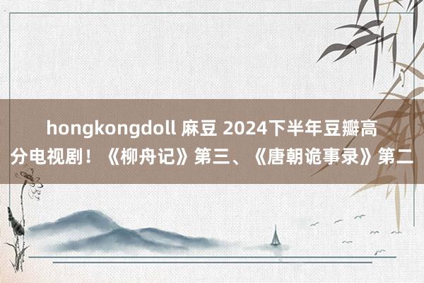 hongkongdoll 麻豆 2024下半年豆瓣高分电视剧！《柳舟记》第三、《唐朝诡事录》第二