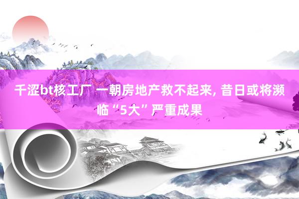 千涩bt核工厂 一朝房地产救不起来， 昔日或将濒临“5大”严重成果