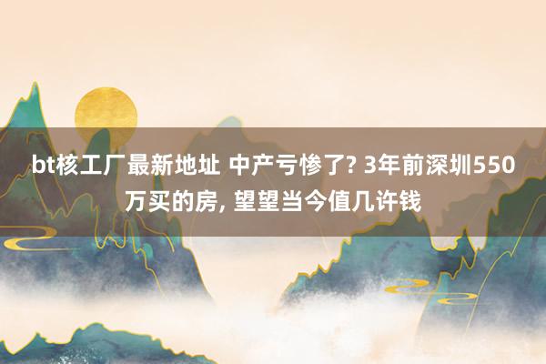 bt核工厂最新地址 中产亏惨了? 3年前深圳550万买的房， 望望当今值几许钱