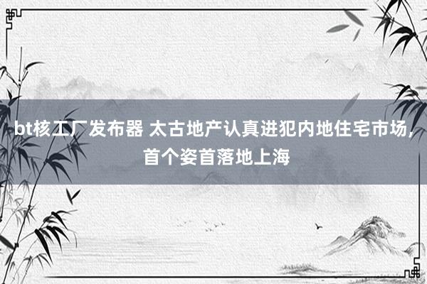 bt核工厂发布器 太古地产认真进犯内地住宅市场， 首个姿首落地上海