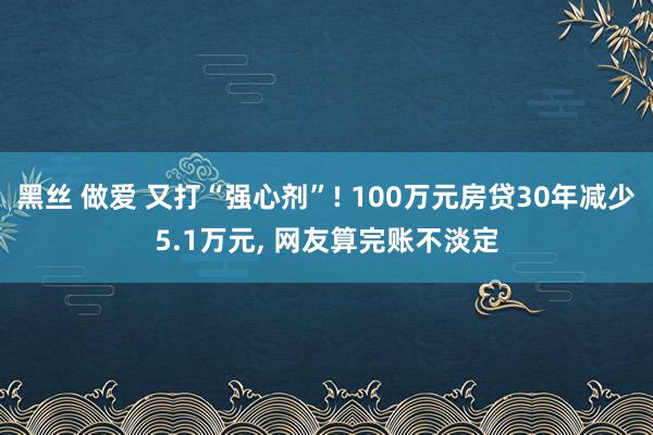 黑丝 做爱 又打“强心剂”! 100万元房贷30年减少5.1万元， 网友算完账不淡定