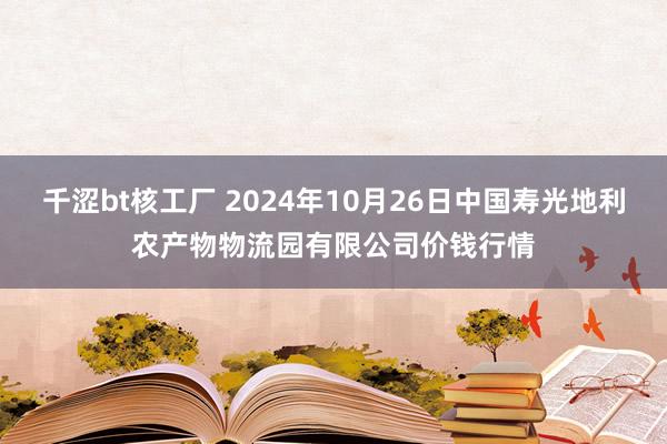 千涩bt核工厂 2024年10月26日中国寿光地利农产物物流园有限公司价钱行情