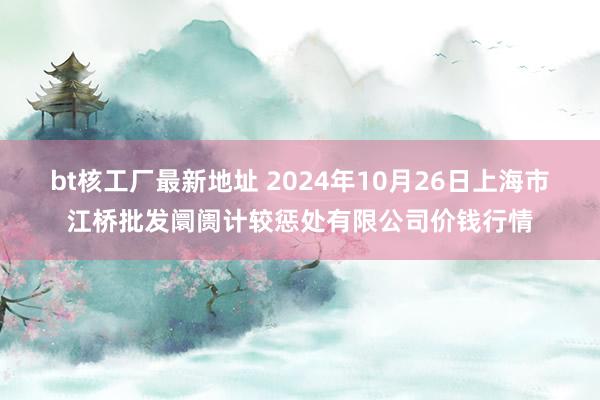 bt核工厂最新地址 2024年10月26日上海市江桥批发阛阓计较惩处有限公司价钱行情