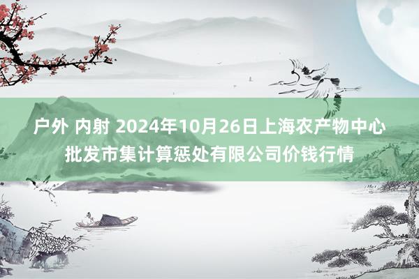 户外 内射 2024年10月26日上海农产物中心批发市集计算惩处有限公司价钱行情