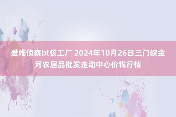 爰唯侦察bt核工厂 2024年10月26日三门峡金河农居品批发走动中心价钱行情