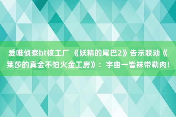 爰唯侦察bt核工厂 《妖精的尾巴2》告示联动《莱莎的真金不怕火金工房》：宇宙一皆袜带勒肉！