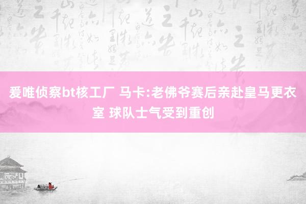 爰唯侦察bt核工厂 马卡:老佛爷赛后亲赴皇马更衣室 球队士气受到重创