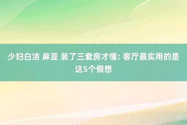 少妇白洁 麻豆 装了三套房才懂: 客厅最实用的是这5个假想