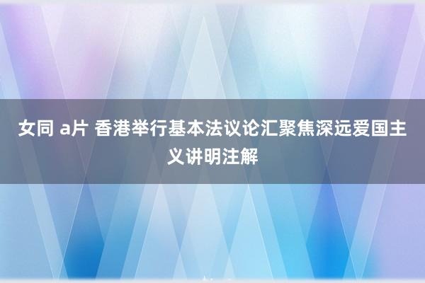 女同 a片 香港举行基本法议论汇聚焦深远爱国主义讲明注解