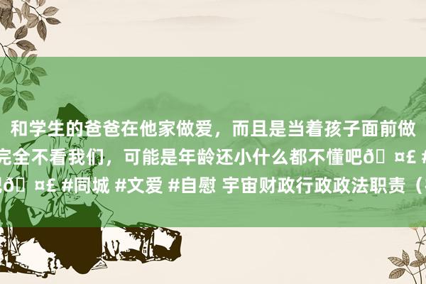 和学生的爸爸在他家做爱，而且是当着孩子面前做爱，太刺激了，孩子完全不看我们，可能是年龄还小什么都不懂吧🤣 #同城 #文爱 #自慰 宇宙财政行政政法职责（视频）会议召开