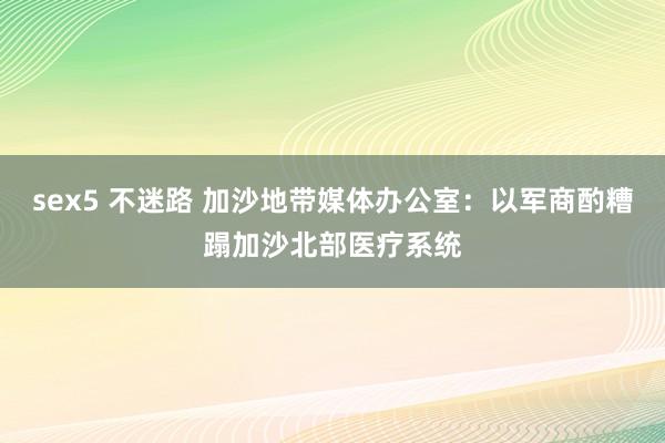 sex5 不迷路 加沙地带媒体办公室：以军商酌糟蹋加沙北部医疗系统