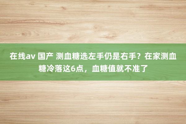 在线av 国产 测血糖选左手仍是右手？在家测血糖冷落这6点，血糖值就不准了