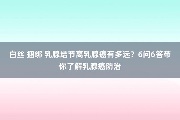 白丝 捆绑 乳腺结节离乳腺癌有多远？6问6答带你了解乳腺癌防治