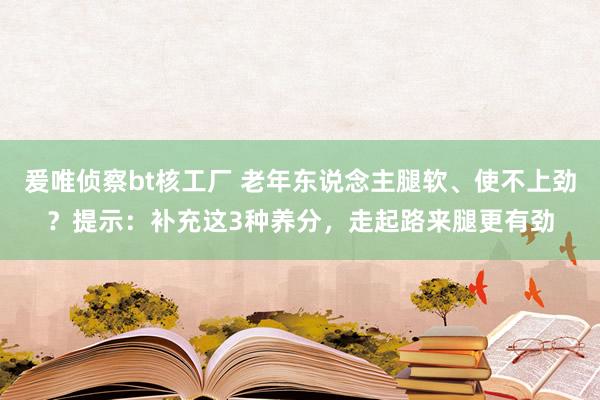 爰唯侦察bt核工厂 老年东说念主腿软、使不上劲？提示：补充这3种养分，走起路来腿更有劲