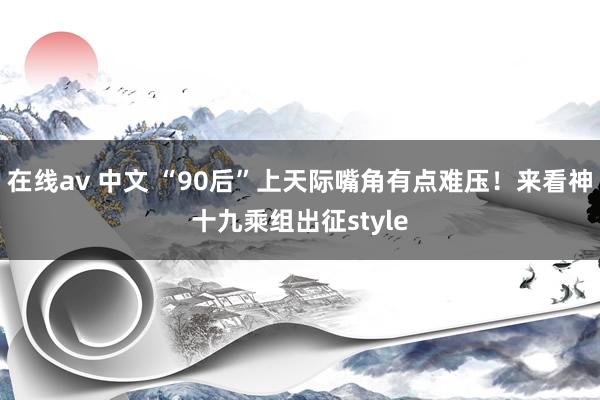 在线av 中文 “90后”上天际嘴角有点难压！来看神十九乘组出征style