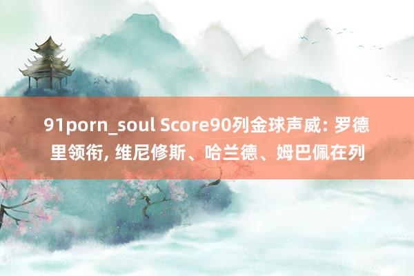 91porn_soul Score90列金球声威: 罗德里领衔， 维尼修斯、哈兰德、姆巴佩在列