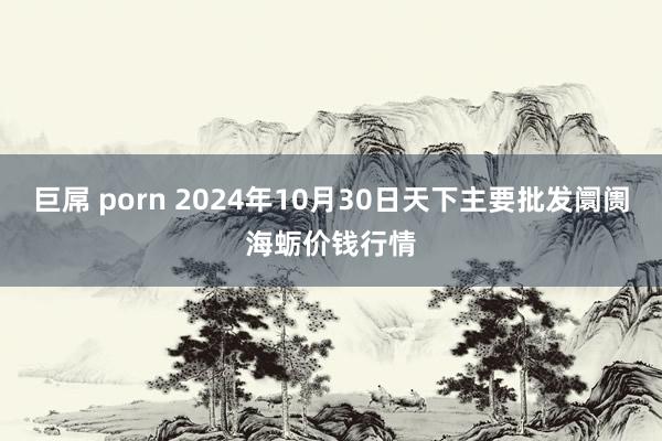 巨屌 porn 2024年10月30日天下主要批发阛阓海蛎价钱行情