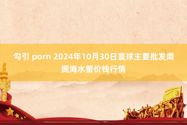 勾引 porn 2024年10月30日寰球主要批发阛阓海水蟹价钱行情