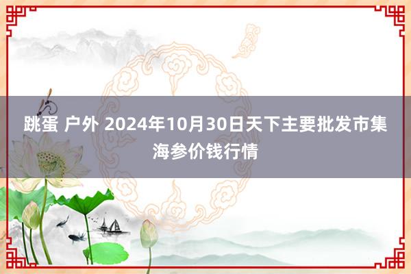 跳蛋 户外 2024年10月30日天下主要批发市集海参价钱行情