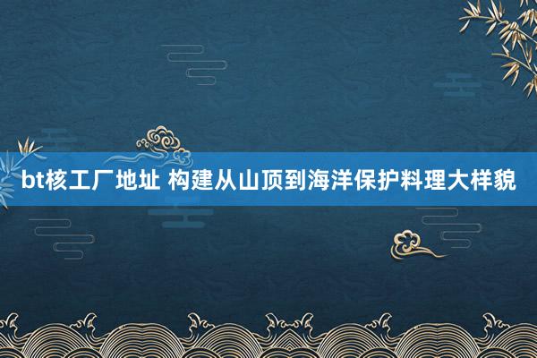 bt核工厂地址 构建从山顶到海洋保护料理大样貌