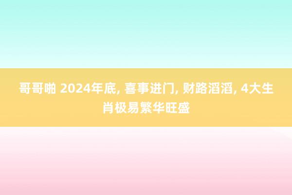 哥哥啪 2024年底， 喜事进门， 财路滔滔， 4大生肖极易繁华旺盛