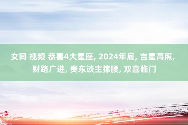 女同 视频 恭喜4大星座， 2024年底， 吉星高照， 财路广进， 贵东谈主撑腰， 双喜临门