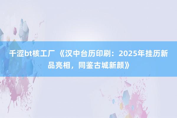 千涩bt核工厂 《汉中台历印刷：2025年挂历新品亮相，同鉴古城新颜》