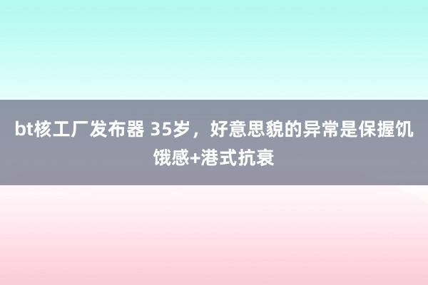 bt核工厂发布器 35岁，好意思貌的异常是保握饥饿感+港式抗衰