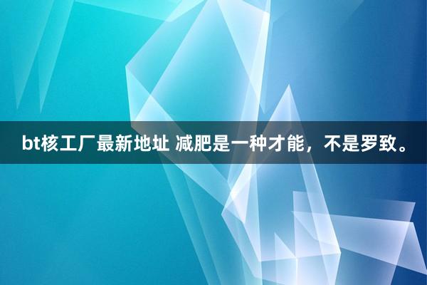 bt核工厂最新地址 减肥是一种才能，不是罗致。