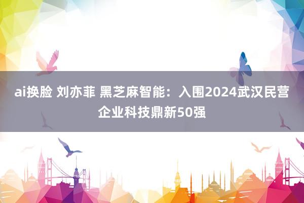 ai换脸 刘亦菲 黑芝麻智能：入围2024武汉民营企业科技鼎新50强