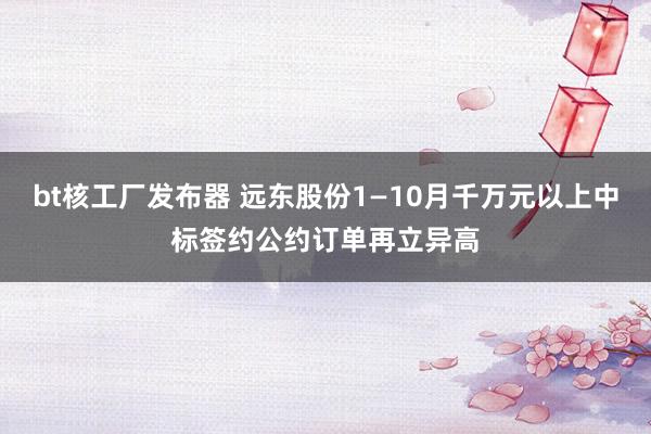 bt核工厂发布器 远东股份1—10月千万元以上中标签约公约订单再立异高