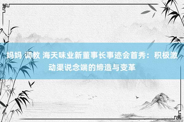 妈妈 调教 海天味业新董事长事迹会首秀：积极激动渠说念端的缔造与变革