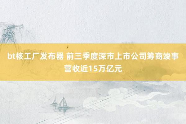 bt核工厂发布器 前三季度深市上市公司筹商竣事营收近15万亿元