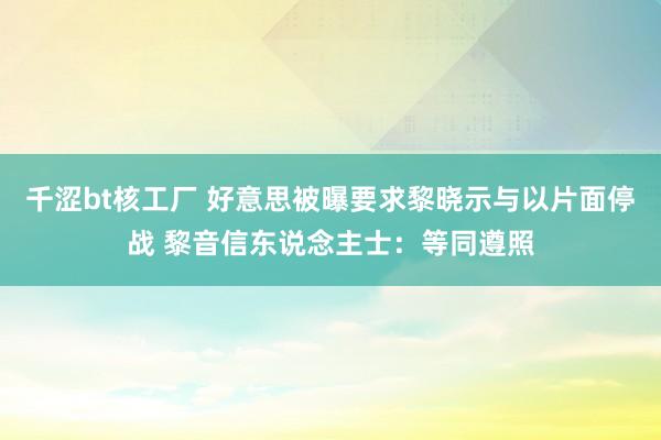 千涩bt核工厂 好意思被曝要求黎晓示与以片面停战 黎音信东说念主士：等同遵照