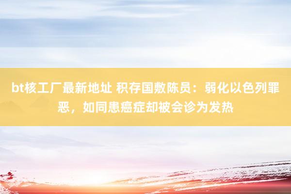 bt核工厂最新地址 积存国敷陈员：弱化以色列罪恶，如同患癌症却被会诊为发热