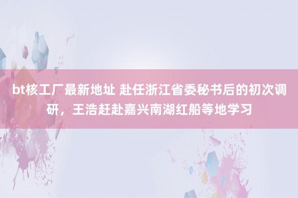 bt核工厂最新地址 赴任浙江省委秘书后的初次调研，王浩赶赴嘉兴南湖红船等地学习