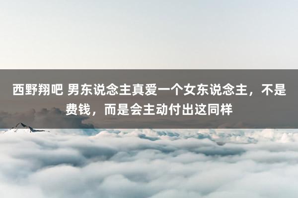 西野翔吧 男东说念主真爱一个女东说念主，不是费钱，而是会主动付出这同样