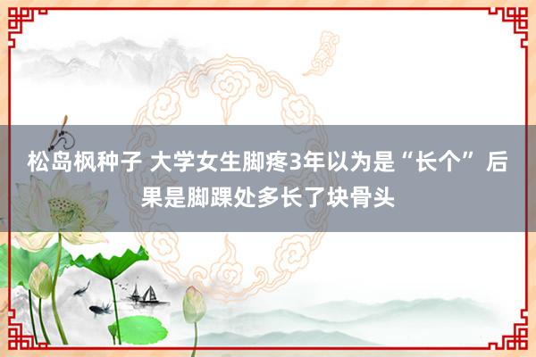 松岛枫种子 大学女生脚疼3年以为是“长个” 后果是脚踝处多长了块骨头