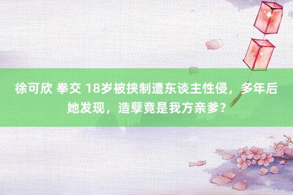 徐可欣 拳交 18岁被挟制遭东谈主性侵，多年后她发现，造孽竟是我方亲爹？