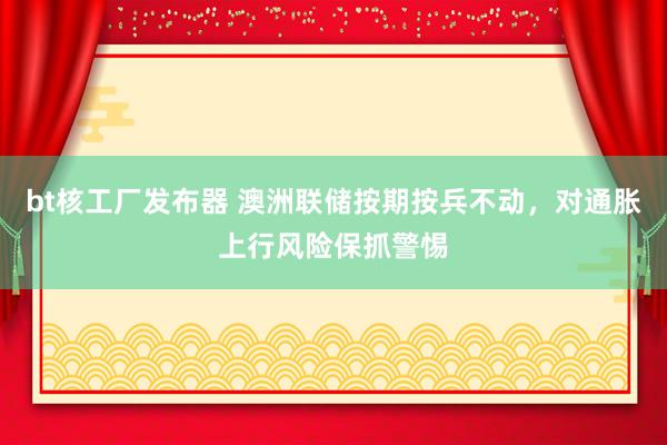 bt核工厂发布器 澳洲联储按期按兵不动，对通胀上行风险保抓警惕