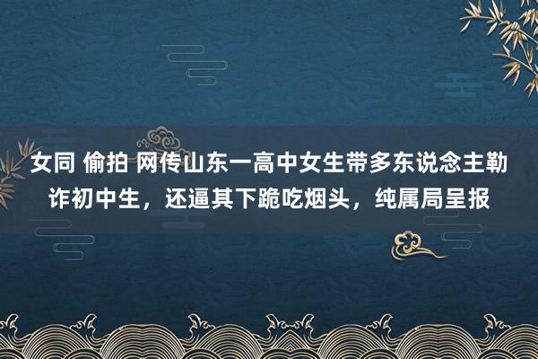 女同 偷拍 网传山东一高中女生带多东说念主勒诈初中生，还逼其下跪吃烟头，纯属局呈报