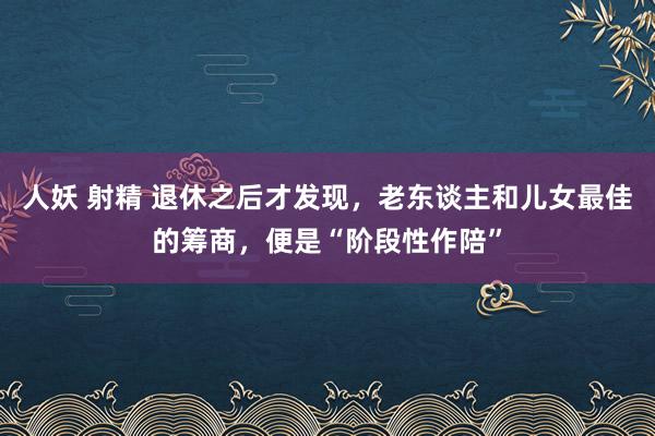 人妖 射精 退休之后才发现，老东谈主和儿女最佳的筹商，便是“阶段性作陪”