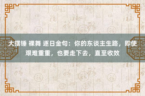 大摆锤 裸舞 逐日金句：你的东谈主生路，即使艰难重重，也要走下去，直至收效