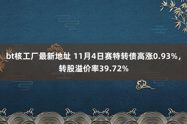 bt核工厂最新地址 11月4日赛特转债高涨0.93%，转股溢价率39.72%