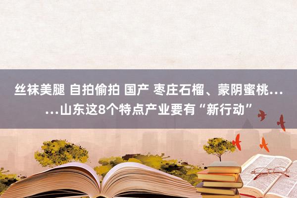 丝袜美腿 自拍偷拍 国产 枣庄石榴、蒙阴蜜桃……山东这8个特点产业要有“新行动”