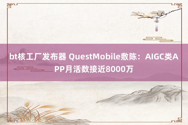 bt核工厂发布器 QuestMobile敷陈：AIGC类APP月活数接近8000万