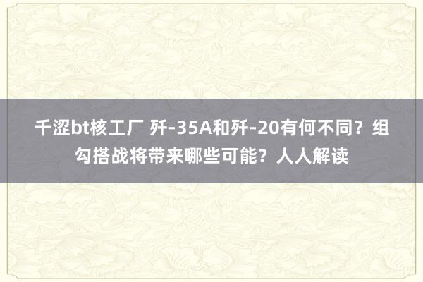 千涩bt核工厂 歼-35A和歼-20有何不同？组勾搭战将带来哪些可能？人人解读