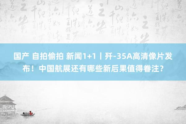 国产 自拍偷拍 新闻1+1丨歼-35A高清像片发布！中国航展还有哪些新后果值得眷注？