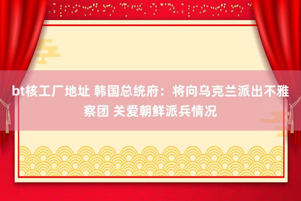 bt核工厂地址 韩国总统府：将向乌克兰派出不雅察团 关爱朝鲜派兵情况